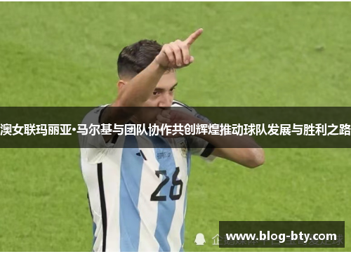 澳女联玛丽亚·马尔基与团队协作共创辉煌推动球队发展与胜利之路