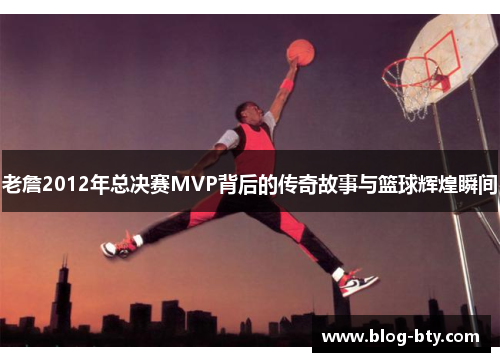 老詹2012年总决赛MVP背后的传奇故事与篮球辉煌瞬间