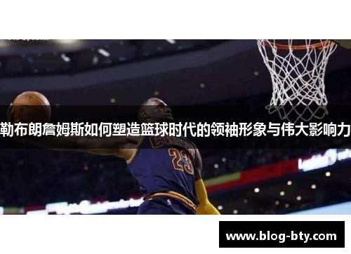 勒布朗詹姆斯如何塑造篮球时代的领袖形象与伟大影响力