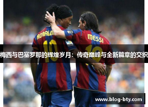 梅西与巴塞罗那的辉煌岁月：传奇巅峰与全新篇章的交织