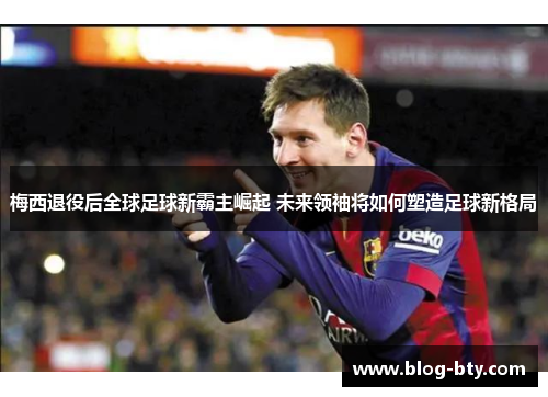 梅西退役后全球足球新霸主崛起 未来领袖将如何塑造足球新格局