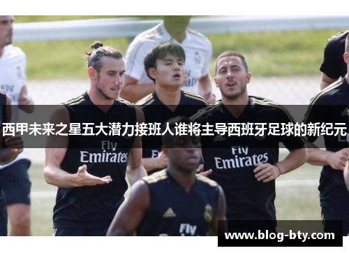 西甲未来之星五大潜力接班人谁将主导西班牙足球的新纪元