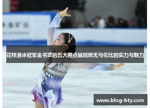 花样滑冰冠军金书贤的五大亮点展现她无与伦比的实力与魅力