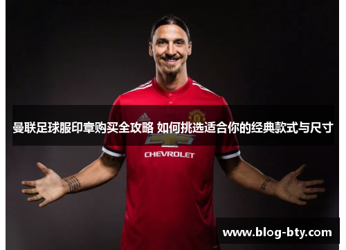 曼联足球服印章购买全攻略 如何挑选适合你的经典款式与尺寸