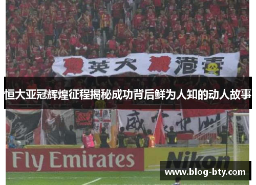 恒大亚冠辉煌征程揭秘成功背后鲜为人知的动人故事