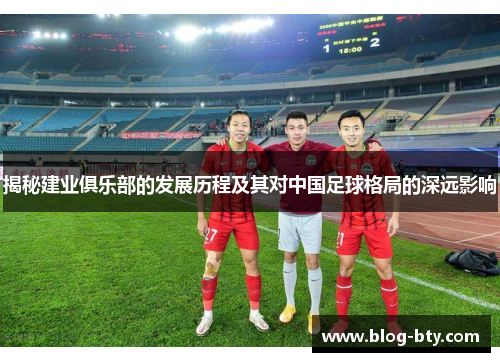 揭秘建业俱乐部的发展历程及其对中国足球格局的深远影响 揭秘建业俱乐部的发展历程及其对中国足球格局的深远影响