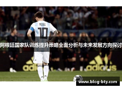 阿根廷国家队训练提升策略全面分析与未来发展方向探讨 阿根廷国家队训练提升策略全面分析与未来发展方向探讨
